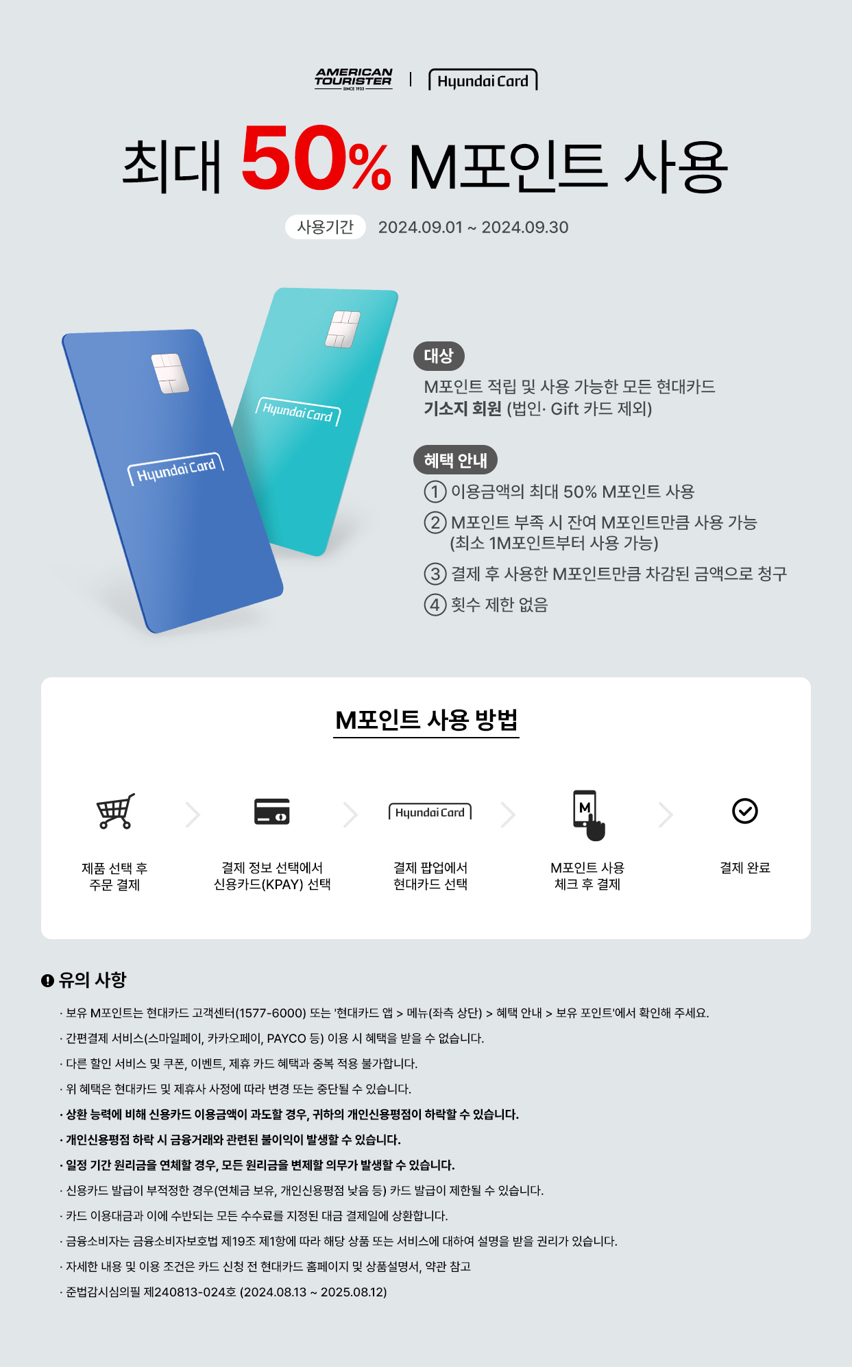 AMERICAN TORUISTER | Hyundai Card 최대 50% M포인트 사용 사용기간:2024.09.01 ~ 2024.09.30 대상:M포인트 적립 및 사용 가능한 모든 현대카드 기소지 회원 (법인·Gift 카드 제외), 혜택 안내 ① 이용금액의 최대 50% M포인트 사용 ② M포인트 부족 시 잔여 M포인트만큼 사용 가능(최소 1M포인트부터 사용 가능) ③ 결제 후 사용한 M포인트만큼 차감된 금액으로 청구 ④ 횟수 제한 없음 / M포인트 사용 방법 : 제품 선택 후 주문 결제 → 결제 정보 선택에서 신용카드(KPAY) 선택 → 결제 팝업에서 현대카트 선택 → M포인트 사용 체크 후 결제 → 결제 완료 / 유의 사항 ·보유 M포인트는 현대카드 고객센터(1577-6000) 또는 '현대카트 앱 > 메뉴(좌측 상단) > 혜택 안내 > 보유 포인트'에서 확인해 주세요. ·간편결제 서비스(스마일페이, 카카오페이, PAYCO 등) 이용 시 혜택을 받을 수 없습니다. ·다른 할인 서비스 및 쿠폰, 이벤트, 제휴 카드 혜택과 중복 적용 불가합니다. ·위 혜택은 현대카드 및 제휴사 사정에 따라 변경 또는 중단될 수 있습니다. ·상환 능력에 비해 신용카드 이용금액이 과도할 경우, 귀하의 개인신용평점이 하락할 수 있습니다. ·개인신용평점 하락 시 금융거래와 관련된 불이익이 발생할 수 있습니다. ·일정 기간 원리금을 연체할 경우, 모든 원리금을 변제할 의무가 발생할 수 있습니다. ·신용카드 발급이 부적정한 경우(연체금 보유, 개인신용평점 낮음 등) 카드 발급이 제한될 수 있습니다. ·카드 이용대금과 이에 수반되는 모든 수수료를 지정된 대금 결제일에 상환합니다. ·금융소비자는 금융소비자보호법 제 19조 제1항에 따라 해당 상품 또는 서비스에 대하여 설명을 받을 권리가 있습니다. ·자세한 내용 및 이용 조건은 카드 신청 전 현대카드 홈페이지 및 상품설명서, 약관 참고 ·준법감시심의필 제240813-024호 (2024.08.13 ~ 2025.08.12)