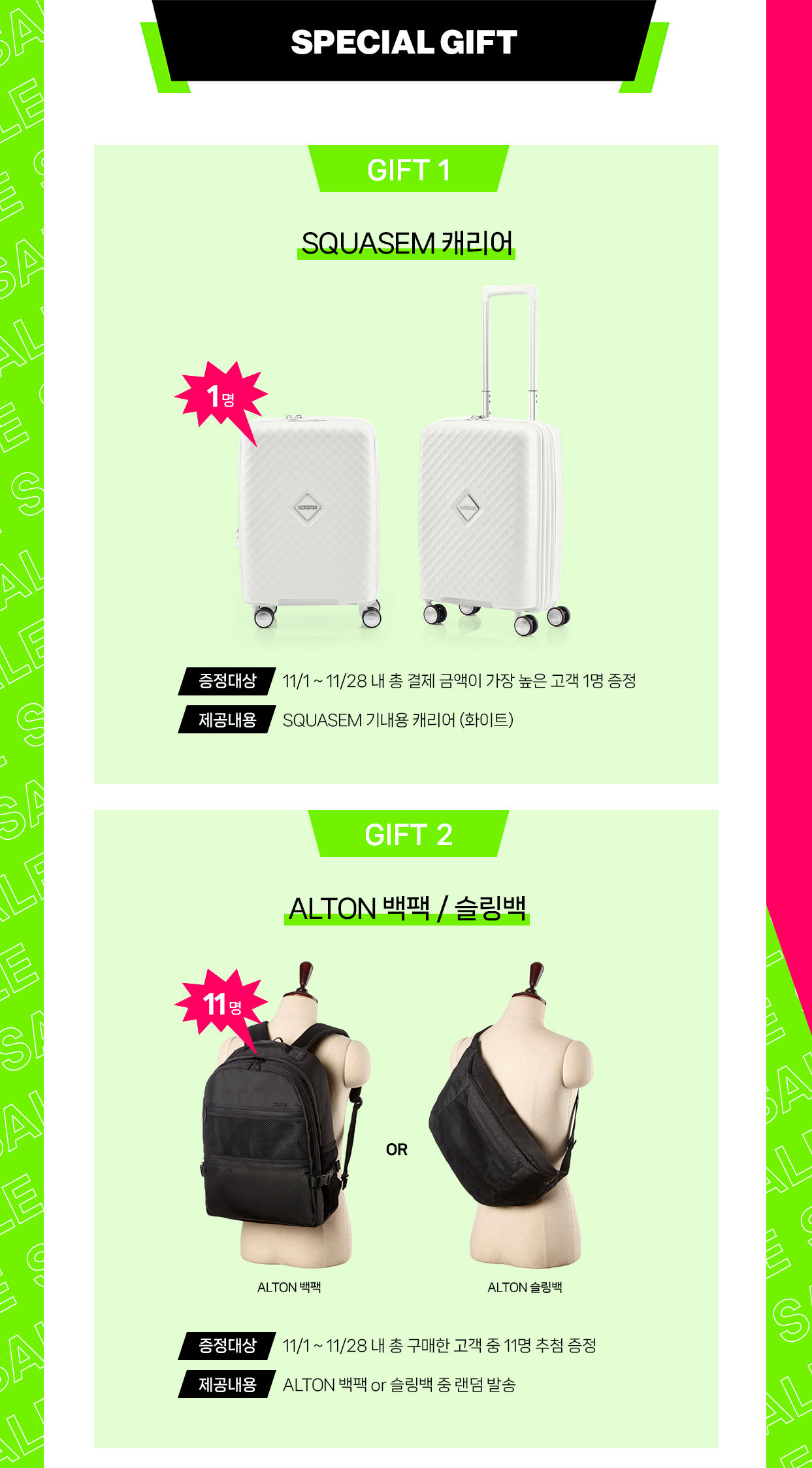 SPECIAL GIFT GIFT 1 SQUASEM 캐리어 1명 증정대상:11/1~11/28 내 총 결제 금액이 가장 높은 고객 1명 증정, 제공내용:SQUASEM 기내용 캐리어 (화이트) / GIFT 2 ALTON 백팩 / 슬링백 11명 증정대상:11/1~11/28 내 총 구매한 고객 중 11명 추첨 증정, 제공내용:ALTON 백팩 or 슬링백 중 랜덤 발송