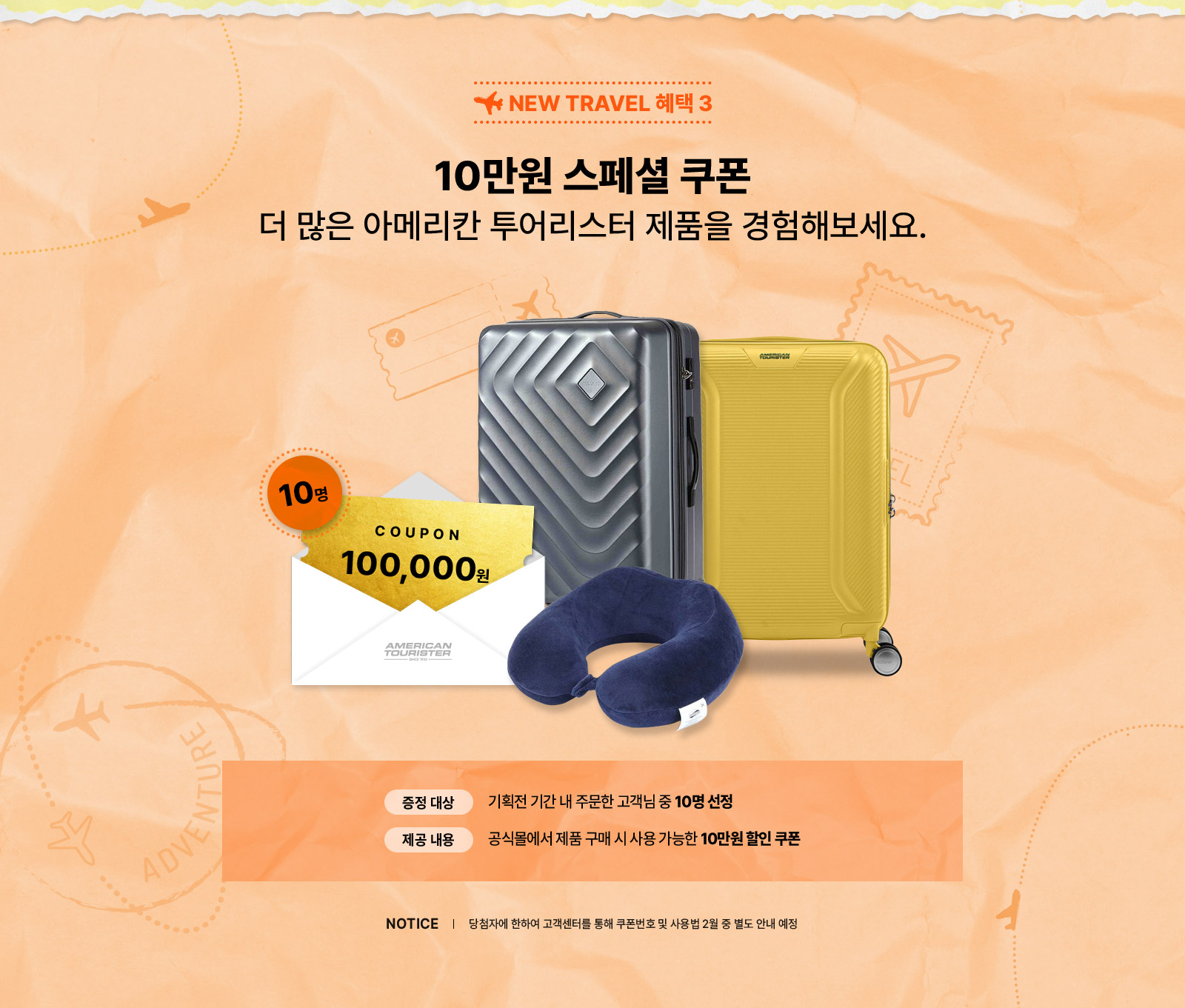 NEW TRAVEL 혜택3 10만원 스페셜 쿠폰 더많은 아메리칸 투어리스터 제품을 경험해보세요. 증정 대상: 기획전 기간 내 줌누한 고객님 중 10명 선정, 제공 내용: 공식몰에서 제품 구매 시 사용 가능한 10만원 할인 쿠폰, notice 당첨자에 한하여 고객센터를 통해 쿠폰번호 및 사용법 2월 중 별도 안내 예정