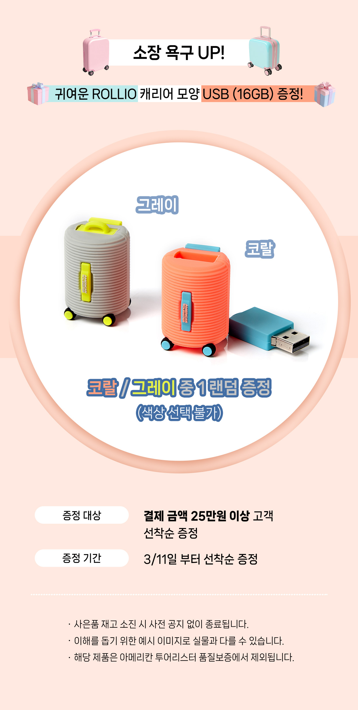 소장 욕구 UP! 귀여운 ROLLIO 캐리어 모양 USB (16GB) 증정! 코랄 / 그레이 중 1 랜덤 증정 (색상 선택 불가). 증정 대상, 결제 금액 25만원 이상 고객 선착순 증정 / 증정 기간, 3/11일 부터 선착순 증정. NOTICE - 사은품 재고 소진 시 사전 공지 없이 종료됩니다. - 이해를 돕기 위한 예시 이미지로 실물과 다를 수 있습니다. - 해당 제품은 아메리칸 투어리스터 품질보증에서 제외됩니다.