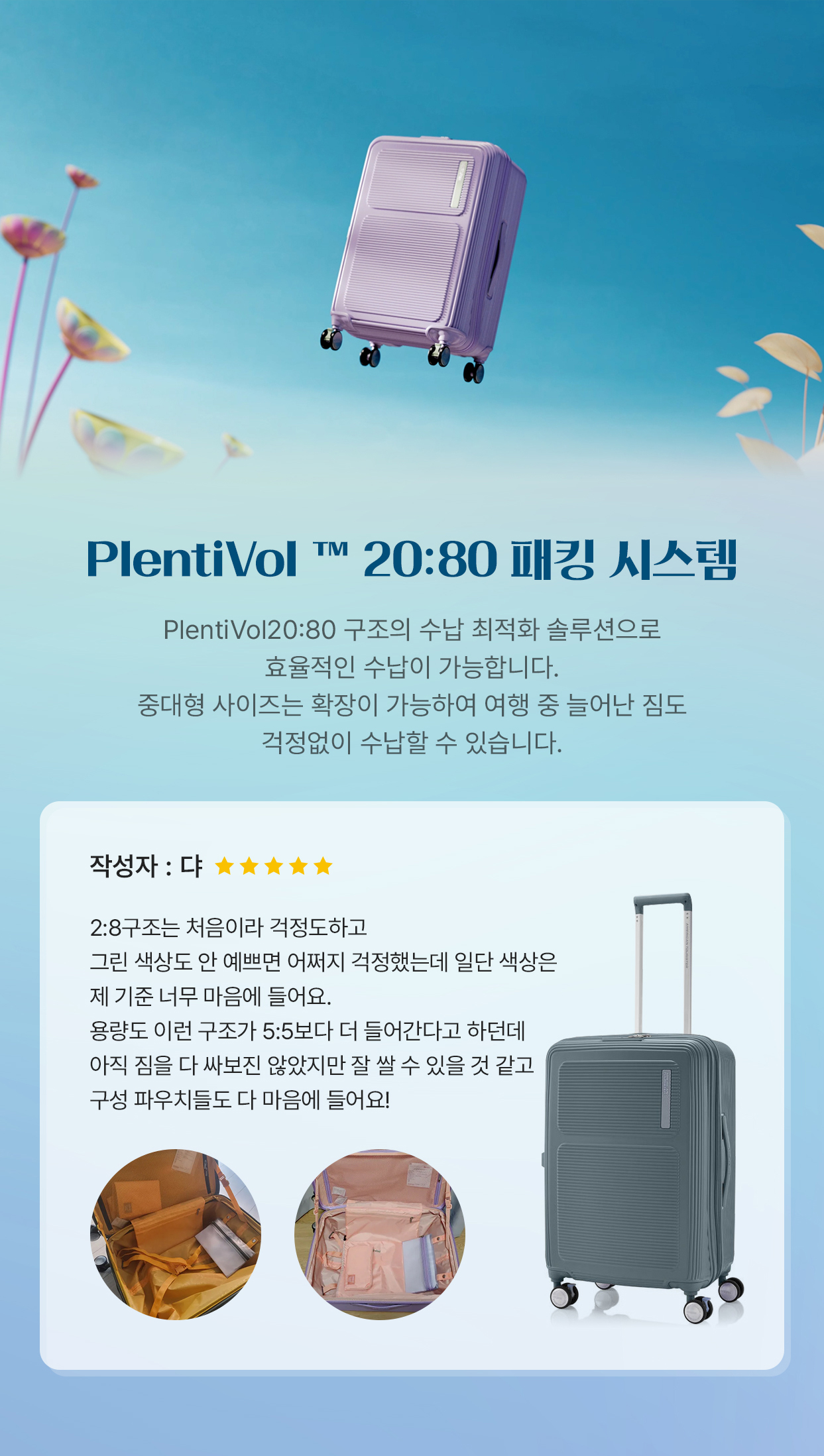 PlentiVol™ 20:80 패킹 시스템 PlentiVol 20:80 구조의 수납 최적화 솔루션으로 효율적인 수납이 가능합니다. 중대형 사이즈는 확장이 가능하여 여행 중 늘어난 짐도 걱정없이 수납할 수 있습니다. 작성자 : 댜 2:8구조는 처음이라 걱정도하고 그린 색상도 안 예쁘면 어쩌지 걱정했는데 일단 색상은 제 기준 너무 마음에 들어요. 용량도 이런 구조가 5:5보다 더 들어간다고 하던데 아직 짐을 다 싸보진 않았지만 잘 쌀 수 있을 것 같고 구성 파우치들도 다 마음에 들어요!