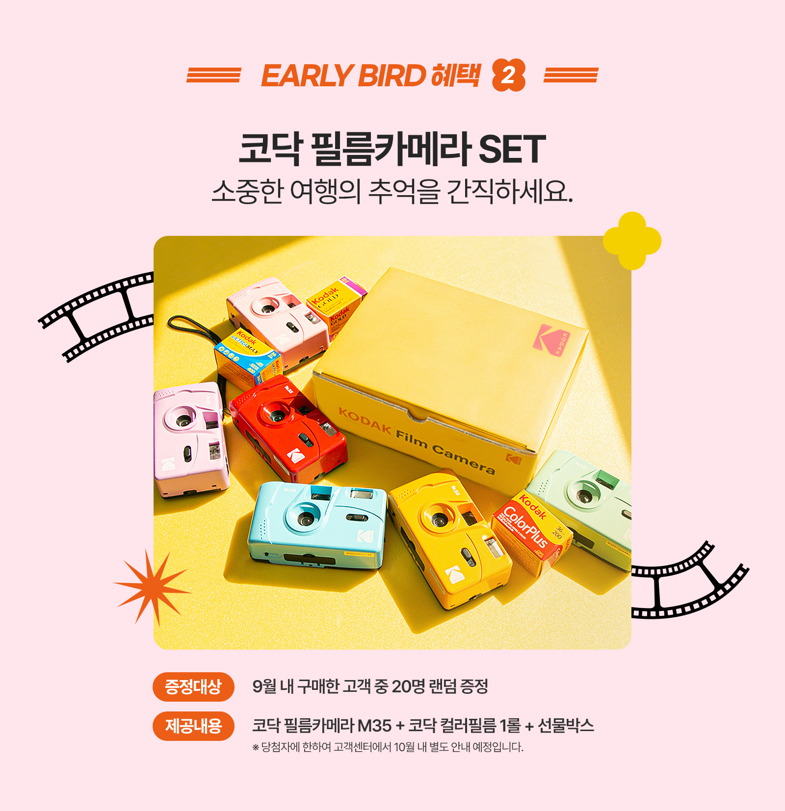 EARLY BIRD 혜택 2 코닥 필름카메라 SET 소중한 여행의 추억을 간직하세요. 증정대상:9월 내 구매한 고객 중 20명 랜덤 증정, 제공내용:코닥 필름카메라 M35 + 코닥 컬러필름 1롤 + 선물박스 ※당첨자에 한하여 고객센터에서 10월 내 별도 안내 예정입니다.