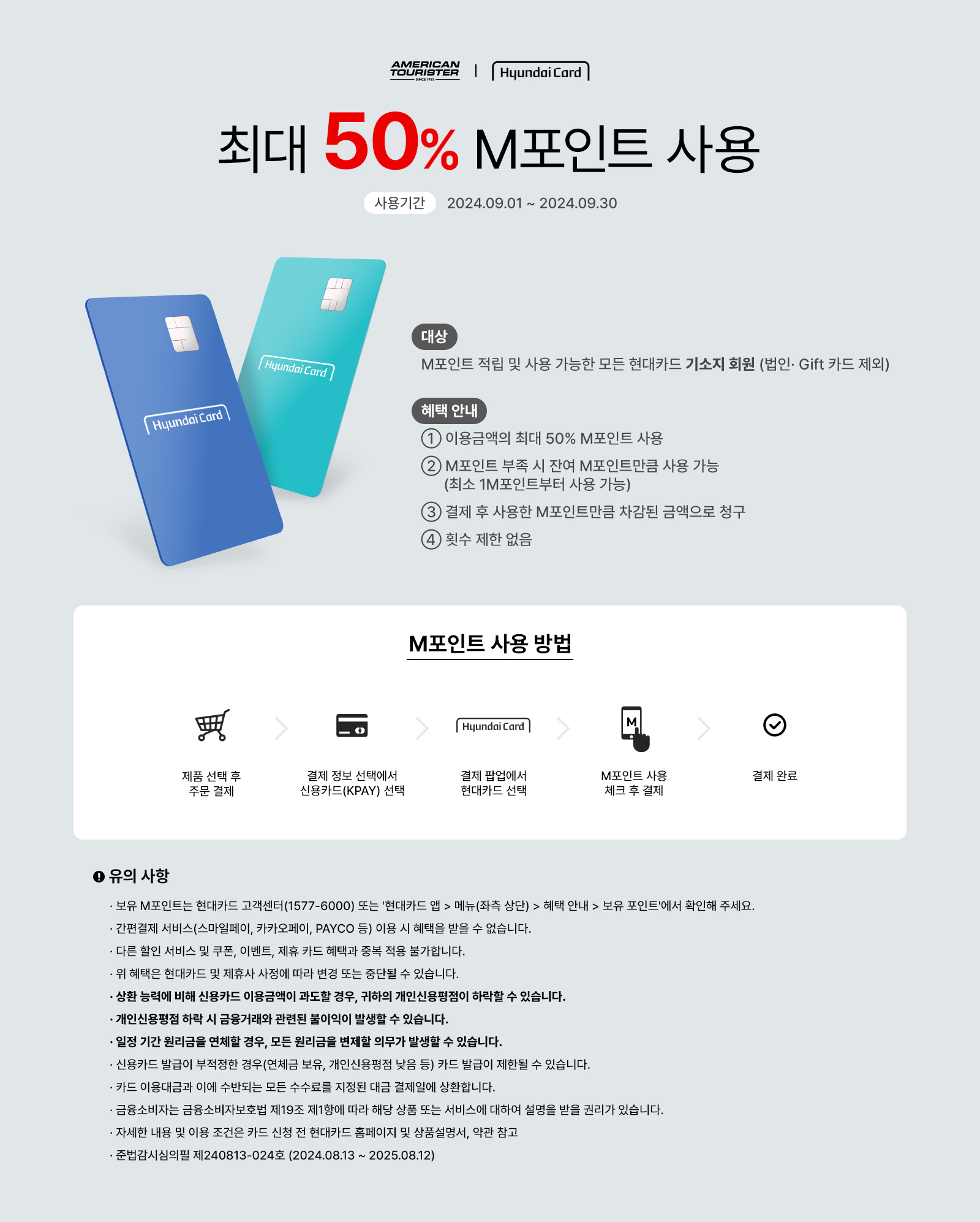 AMERICAN TORUISTER | Hyundai Card 최대 50% M포인트 사용 사용기간:2024.09.01 ~ 2024.09.30 대상:M포인트 적립 및 사용 가능한 모든 현대카드 기소지 회원 (법인·Gift 카드 제외), 혜택 안내 ① 이용금액의 최대 50% M포인트 사용 ② M포인트 부족 시 잔여 M포인트만큼 사용 가능(최소 1M포인트부터 사용 가능) ③ 결제 후 사용한 M포인트만큼 차감된 금액으로 청구 ④ 횟수 제한 없음 / M포인트 사용 방법 : 제품 선택 후 주문 결제 → 결제 정보 선택에서 신용카드(KPAY) 선택 → 결제 팝업에서 현대카트 선택 → M포인트 사용 체크 후 결제 → 결제 완료 / 유의 사항 ·보유 M포인트는 현대카드 고객센터(1577-6000) 또는 '현대카트 앱 > 메뉴(좌측 상단) > 혜택 안내 > 보유 포인트'에서 확인해 주세요. ·간편결제 서비스(스마일페이, 카카오페이, PAYCO 등) 이용 시 혜택을 받을 수 없습니다. ·다른 할인 서비스 및 쿠폰, 이벤트, 제휴 카드 혜택과 중복 적용 불가합니다. ·위 혜택은 현대카드 및 제휴사 사정에 따라 변경 또는 중단될 수 있습니다. ·상환 능력에 비해 신용카드 이용금액이 과도할 경우, 귀하의 개인신용평점이 하락할 수 있습니다. ·개인신용평점 하락 시 금융거래와 관련된 불이익이 발생할 수 있습니다. ·일정 기간 원리금을 연체할 경우, 모든 원리금을 변제할 의무가 발생할 수 있습니다. ·신용카드 발급이 부적정한 경우(연체금 보유, 개인신용평점 낮음 등) 카드 발급이 제한될 수 있습니다. ·카드 이용대금과 이에 수반되는 모든 수수료를 지정된 대금 결제일에 상환합니다. ·금융소비자는 금융소비자보호법 제 19조 제1항에 따라 해당 상품 또는 서비스에 대하여 설명을 받을 권리가 있습니다. ·자세한 내용 및 이용 조건은 카드 신청 전 현대카드 홈페이지 및 상품설명서, 약관 참고 ·준법감시심의필 제240813-024호 (2024.08.13 ~ 2025.08.12)