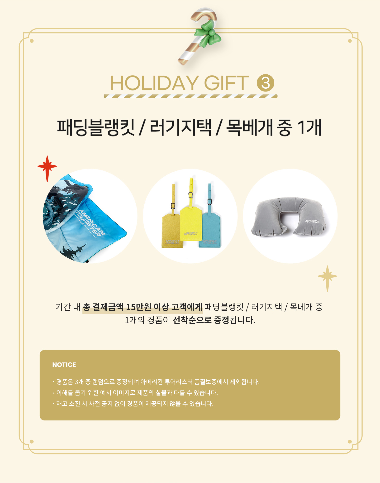 HOLIDAY GIFT 3 패딩블랭킷/러기지택/목베개 중 1개 기간 내 총 결제금액 15만원 이상 고객에게 패딩블랭킷/러기지택/목베개 중 1개의 경품이 선착순으로 증정됩니다. / NOTICE ·경품은 3개 중 랜덤으로 증정되며 아메리칸 투어리스터 품질보증에서 제외됩니다. ·이해를 돕기 위한 예시 이미지로 제품의 실물과 다를 수 있습니다. ·재고 소진 시 사전 공지 없이 경품이 제공되지 않을 수 있습니다.