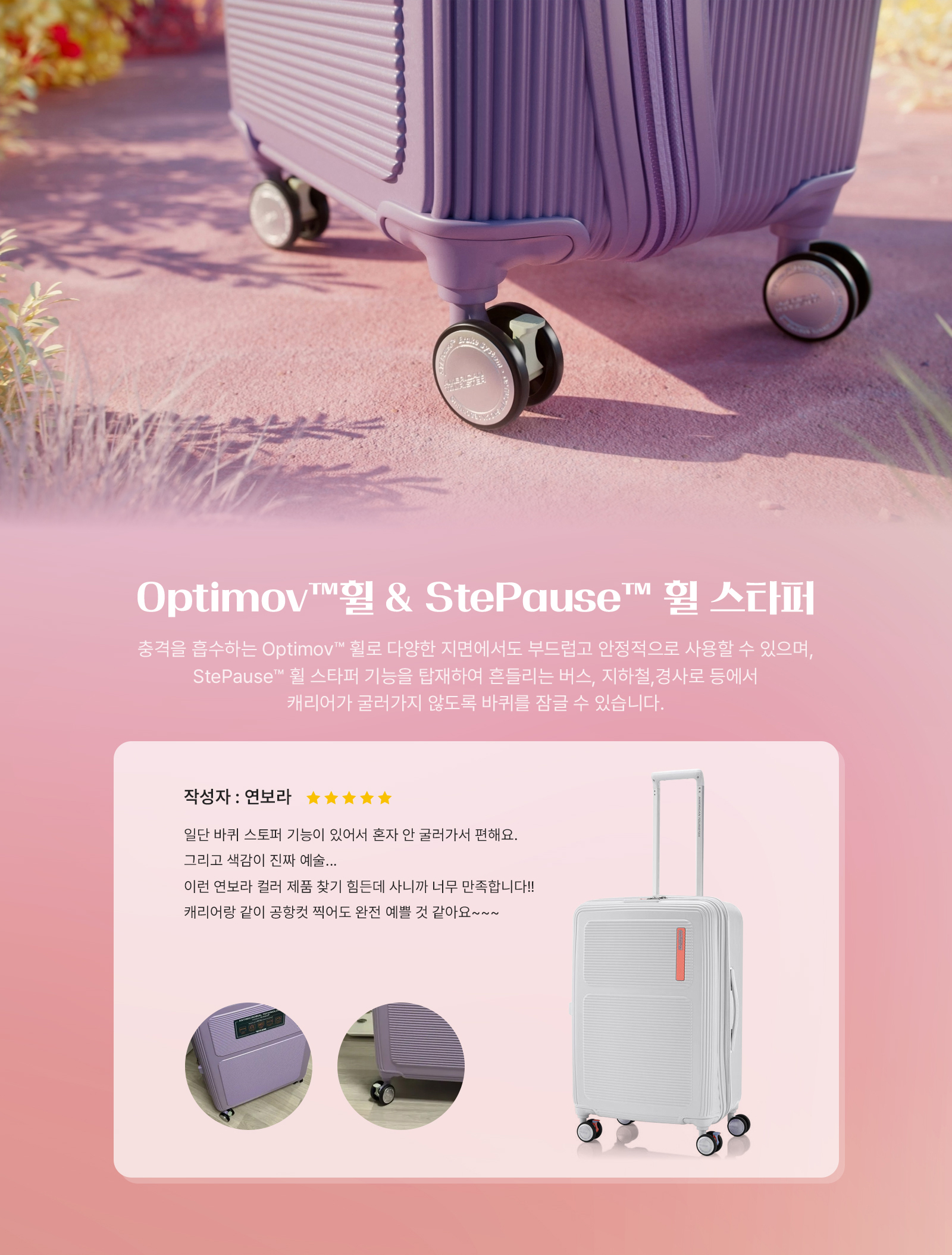 Optimov™ 휠 & StePause™ 휠 스타퍼 충격을 흡수하는 Optimov™ 휠로 다양한 지면에서도 부드럽고 안정적으로 사용할 수 있으며, StePause™ 휠 스타퍼 기능을 탑재하여 흔들리는 버스, 지하철, 경사로 등에서 캐리어가 굴러가지 않도록 바퀴를 잠글 수 있습니다. 작성자 : 연보라 일단 바퀴 스토퍼 기능이 있어서 혼자 안 굴러가서 편해요. 그리고 색감이 진짜 예술... 이런 연보라 컬러 제품 찾기 힘든데 사니깐 너무 만족합니다. 캐리어랑 같이 공항컷 찍어도 완전 예쁠 것 같아요~~~