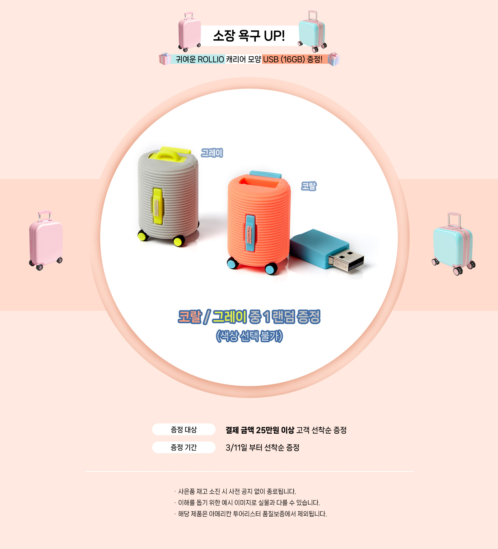 소장 욕구 UP! 귀여운 ROLLIO 캐리어 모양 USB (16GB) 증정! 코랄 / 그레이 중 1 랜덤 증정 (색상 선택 불가). 증정 대상, 결제 금액 25만원 이상 고객 선착순 증정 / 증정 기간, 3/11일 부터 선착순 증정. NOTICE - 사은품 재고 소진 시 사전 공지 없이 종료됩니다. - 이해를 돕기 위한 예시 이미지로 실물과 다를 수 있습니다. - 해당 제품은 아메리칸 투어리스터 품질보증에서 제외됩니다.