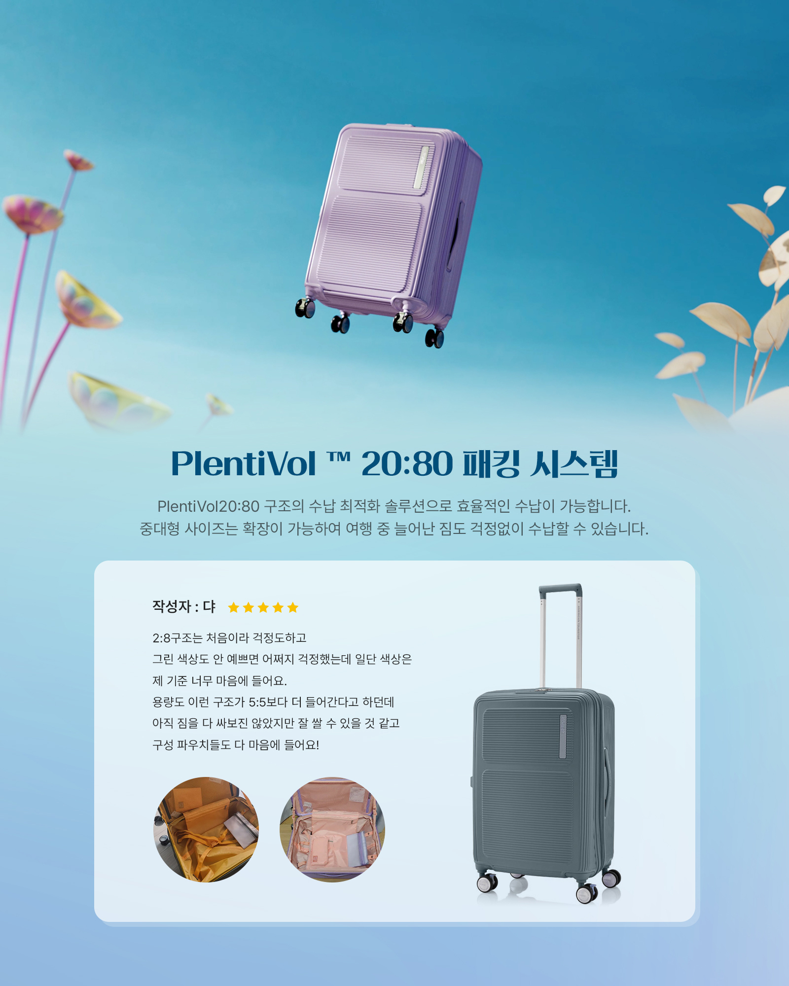 PlentiVol™ 20:80 패킹 시스템 PlentiVol 20:80 구조의 수납 최적화 솔루션으로 효율적인 수납이 가능합니다. 중대형 사이즈는 확장이 가능하여 여행 중 늘어난 짐도 걱정없이 수납할 수 있습니다. 작성자 : 댜 2:8구조는 처음이라 걱정도하고 그린 색상도 안 예쁘면 어쩌지 걱정했는데 일단 색상은 제 기준 너무 마음에 들어요. 용량도 이런 구조가 5:5보다 더 들어간다고 하던데 아직 짐을 다 싸보진 않았지만 잘 쌀 수 있을 것 같고 구성 파우치들도 다 마음에 들어요!