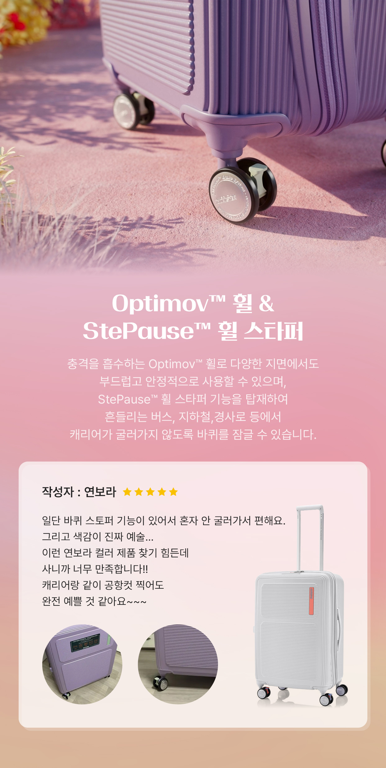 Optimov™ 휠 & StePause™ 휠 스타퍼 충격을 흡수하는 Optimov™ 휠로 다양한 지면에서도 부드럽고 안정적으로 사용할 수 있으며, StePause™ 휠 스타퍼 기능을 탑재하여 흔들리는 버스, 지하철, 경사로 등에서 캐리어가 굴러가지 않도록 바퀴를 잠글 수 있습니다. 작성자 : 연보라 일단 바퀴 스토퍼 기능이 있어서 혼자 안 굴러가서 편해요. 그리고 색감이 진짜 예술... 이런 연보라 컬러 제품 찾기 힘든데 사니깐 너무 만족합니다. 캐리어랑 같이 공항컷 찍어도 완전 예쁠 것 같아요~~~