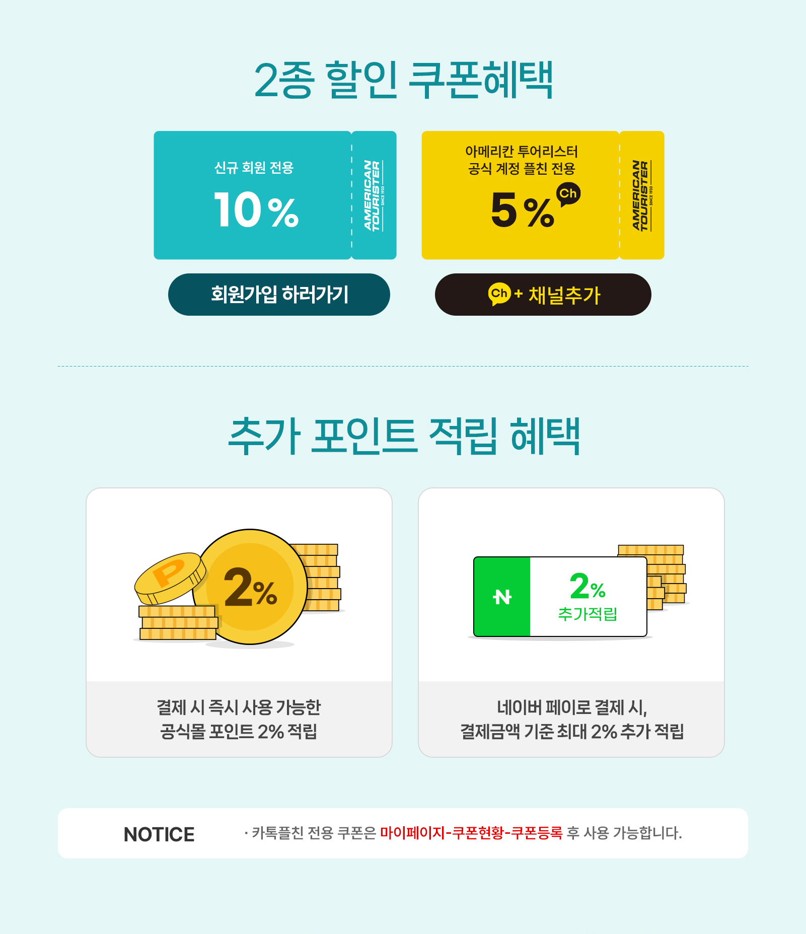 2종 할인 쿠폰혜택 신규 회원 전용 10%, 아메리칸 투어리스터 공식 온라인몰 플친 전용 5% / 추가 포인트 적립 혜택 결제 시 즉시 사용 가능한 공식몰 포인트 2% 적립, 네이버 페이로 결제 시, 결제금액 기준 최대 2% 추가 적립 / NOTICE - 카톡플친 전용 쿠폰은 마이페이지-쿠폰현황-쿠폰등록 후 사용 가능합니다.