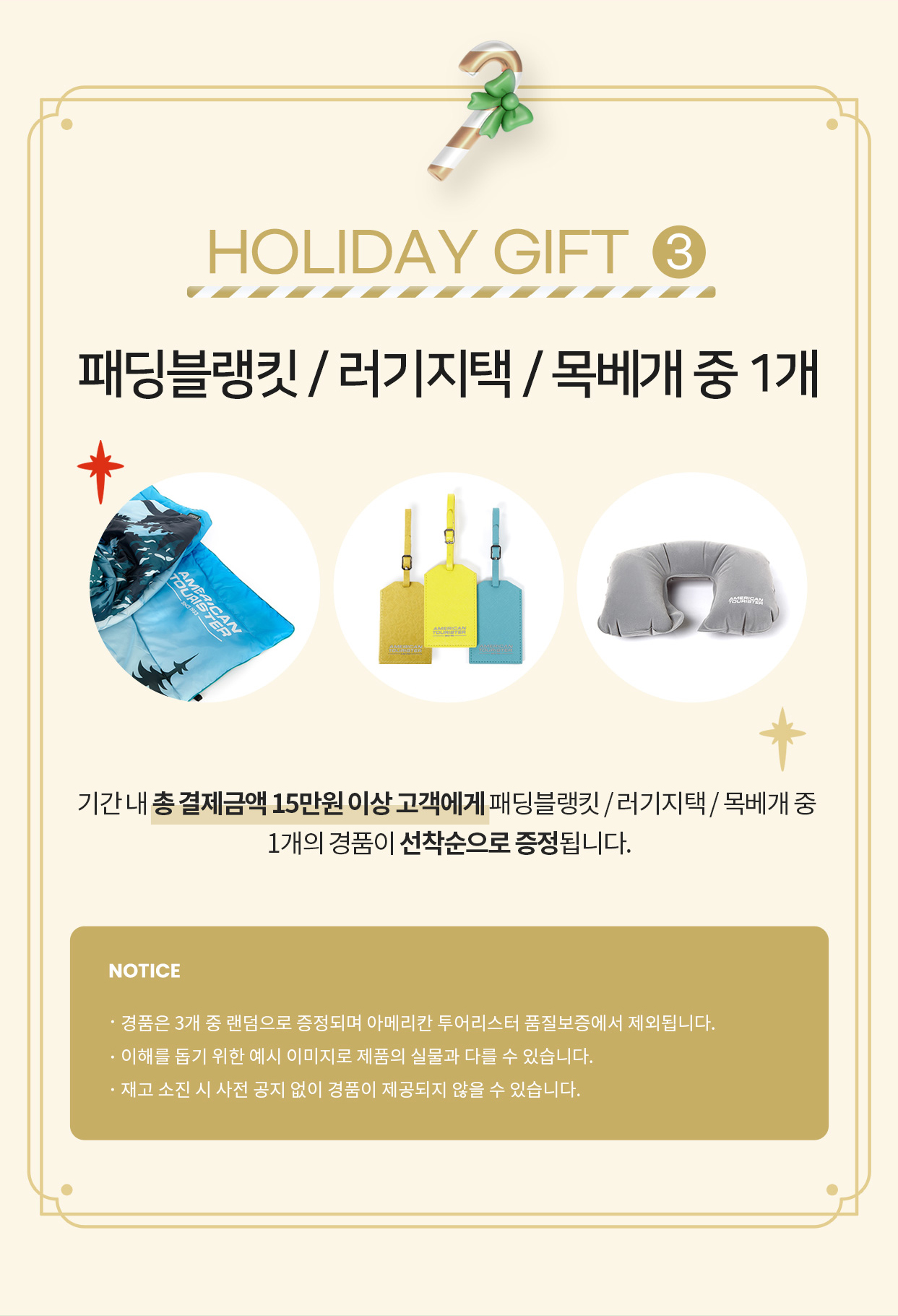 HOLIDAY GIFT 3 패딩블랭킷/러기지택/목베개 중 1개 기간 내 총 결제금액 15만원 이상 고객에게 패딩블랭킷/러기지택/목베개 중 1개의 경품이 선착순으로 증정됩니다. / NOTICE ·경품은 3개 중 랜덤으로 증정되며 아메리칸 투어리스터 품질보증에서 제외됩니다. ·이해를 돕기 위한 예시 이미지로 제품의 실물과 다를 수 있습니다. ·재고 소진 시 사전 공지 없이 경품이 제공되지 않을 수 있습니다.