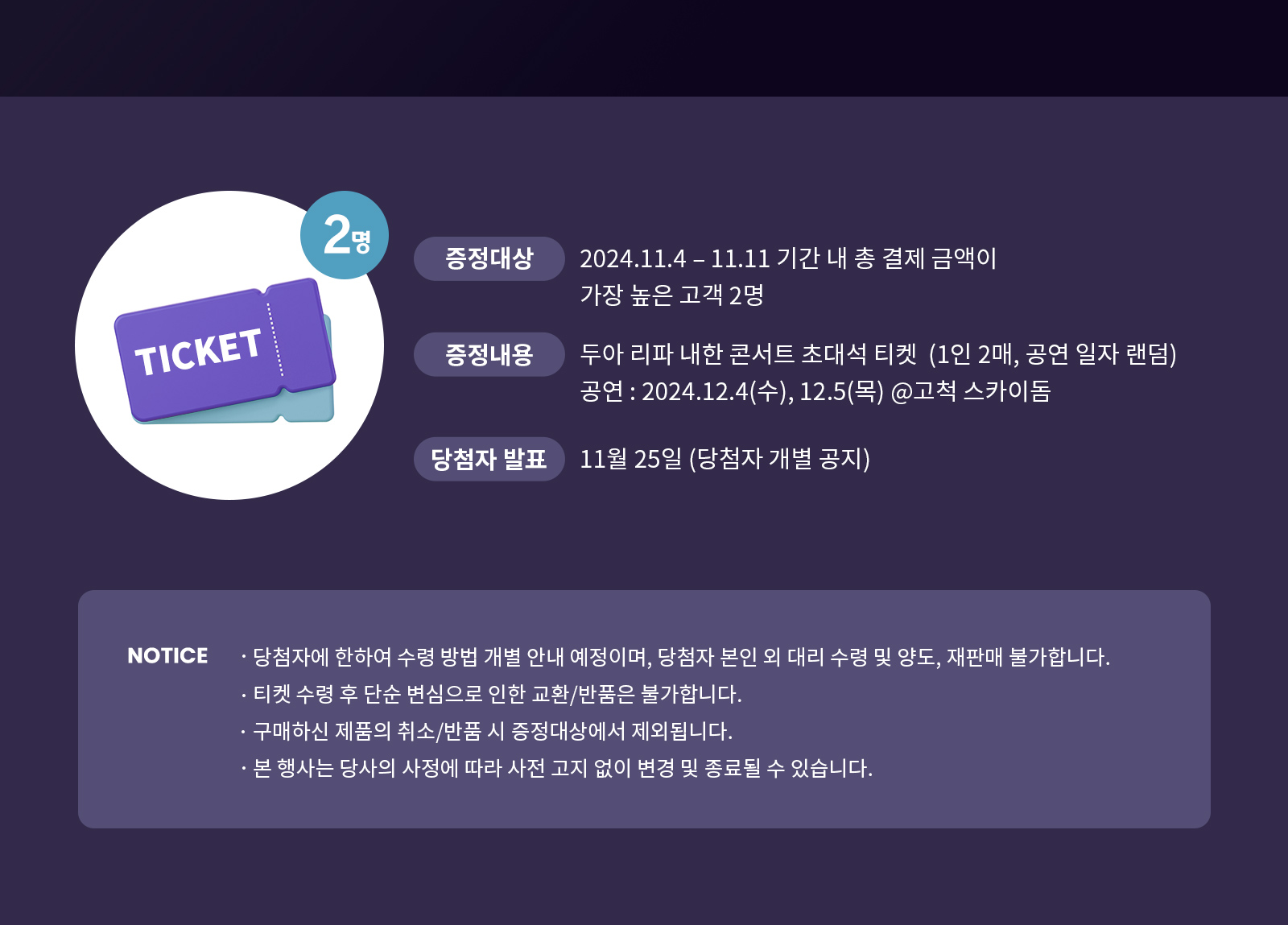 증정대상:2024.11.4-11.11 기간 내 총 결제 금액이 가장 높은 고객 2명, 증정내용:두아 리파 내한 콘서트 초대석 티켓(1인 2매, 공연 일자 랜덤) 공연:2024.12.4(수),12.5(목) @고척 스카이돔, 당첨자발표:11월 25일(당첨자 개별 공지) / NOTICE ·당첨자에 한하여 수령 방법 개별 안내 예정이며, 당첨자 본인 외 대리 수령 및 양도, 재판매 불가합니다. ·티켓 수령 후 단순 변심으로 인한 교혼/반품은 불가합니다. ·구매하신 제품의 취소/반품 시 증정대상에서 제외됩니다. ·본 행사는 당사의 사정에 따라 사전 고지 없이 변경 및 종료될 수 있습니다.